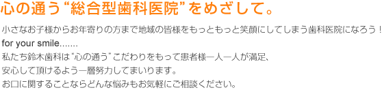 心の通う“総合型歯科医院”をめざして。
小さなお子様からお年寄りの方まで地域の皆様をもっともっと笑顔にしてしまう歯科医院になろう！
for your smile.......
私たち鈴木歯科は“心の通う”こだわりをもって患者様一人一人が満足、安心して頂けるよう一層努力してまいります。
お口に関することならどんな悩みもお気軽にご相談ください。